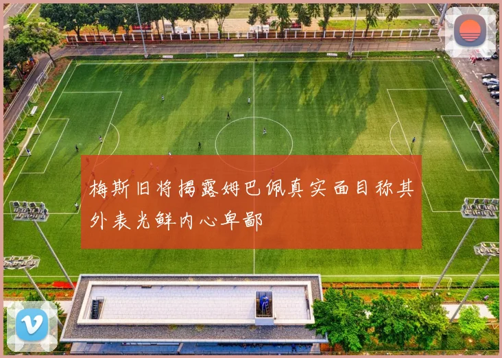 梅斯旧将揭露姆巴佩真实面目称其外表光鲜内心卑鄙