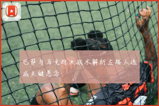 巴萨与马竞对决战术解析左路人选成关键悬念