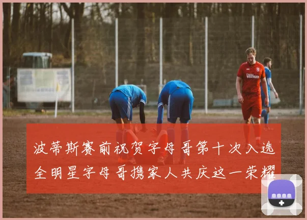 波蒂斯赛前祝贺字母哥第十次入选全明星字母哥携家人共庆这一荣耀时刻