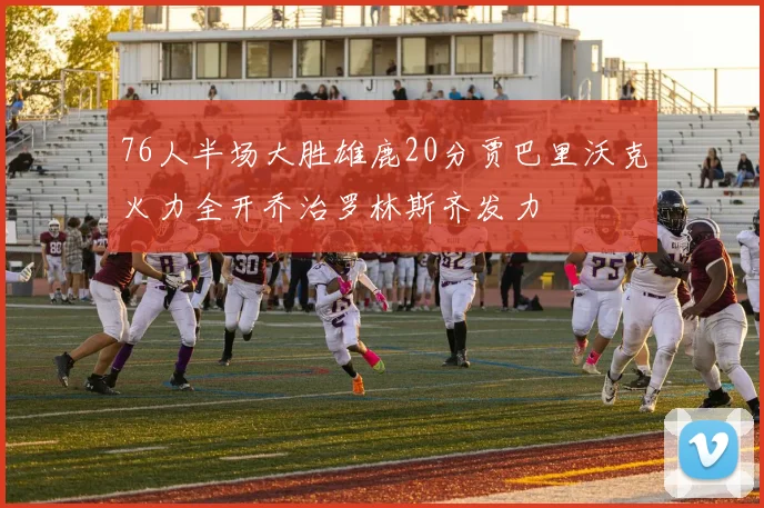 76人半场大胜雄鹿20分贾巴里沃克火力全开乔治罗林斯齐发力