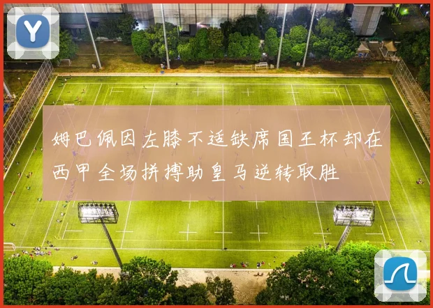 姆巴佩因左膝不适缺席国王杯却在西甲全场拼搏助皇马逆转取胜