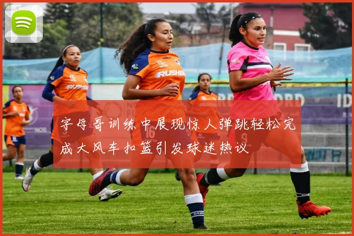 字母哥训练中展现惊人弹跳轻松完成大风车扣篮引发球迷热议