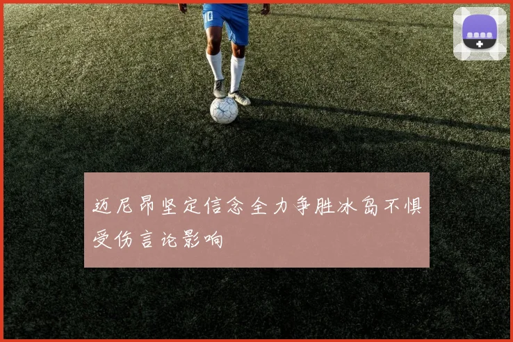 迈尼昂坚定信念全力争胜冰岛不惧受伤言论影响
