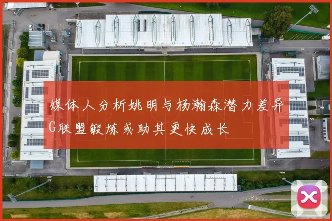 媒体人分析姚明与杨瀚森潜力差异G联盟锻炼或助其更快成长