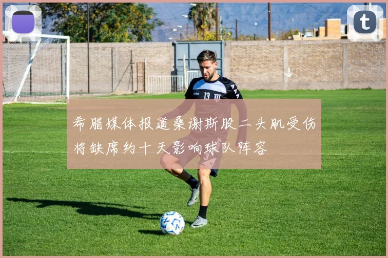 希腊媒体报道桑谢斯股二头肌受伤将缺席约十天影响球队阵容