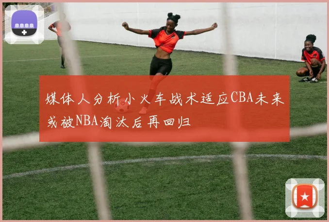 媒体人分析小火车战术适应CBA未来或被NBA淘汰后再回归
