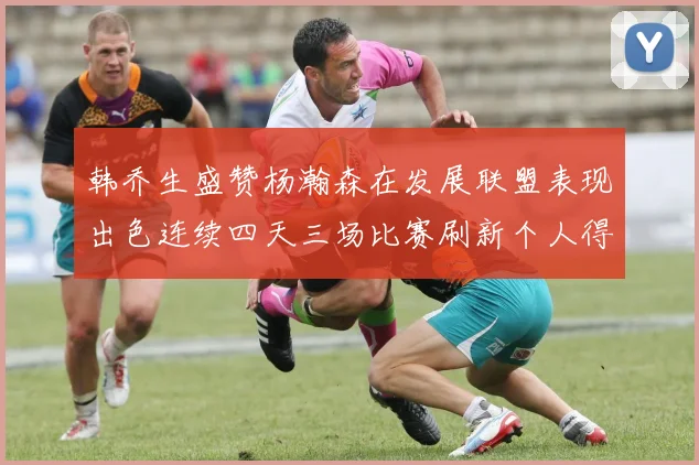 韩乔生盛赞杨瀚森在发展联盟表现出色连续四天三场比赛刷新个人得分与篮板纪录