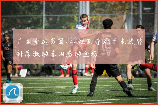 广东全运男篮U22组别夺冠于米提替补席激动落泪感动全场