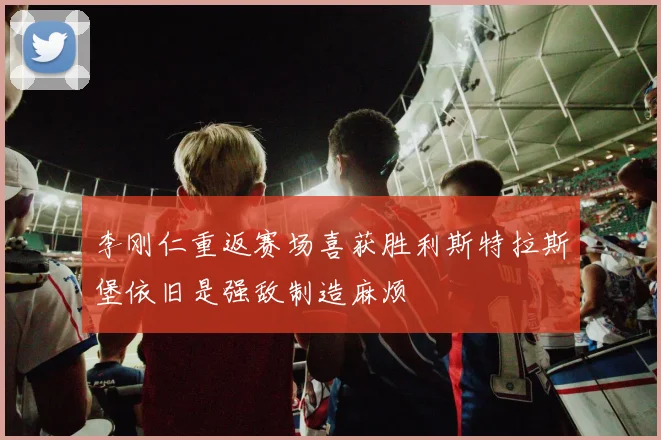 李刚仁重返赛场喜获胜利斯特拉斯堡依旧是强敌制造麻烦