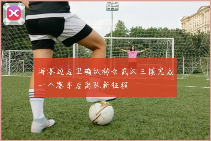 海港边后卫确认转会武汉三镇完成一个赛季后离队新征程