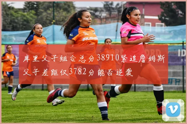 库里父子组合总分38910紧追詹姆斯父子差距仅3782分能否逆袭