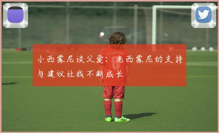 小西蒙尼谈父爱：老西蒙尼的支持与建议让我不断成长