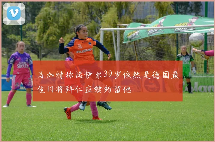 马加特称诺伊尔39岁依然是德国最佳门将拜仁应续约留他