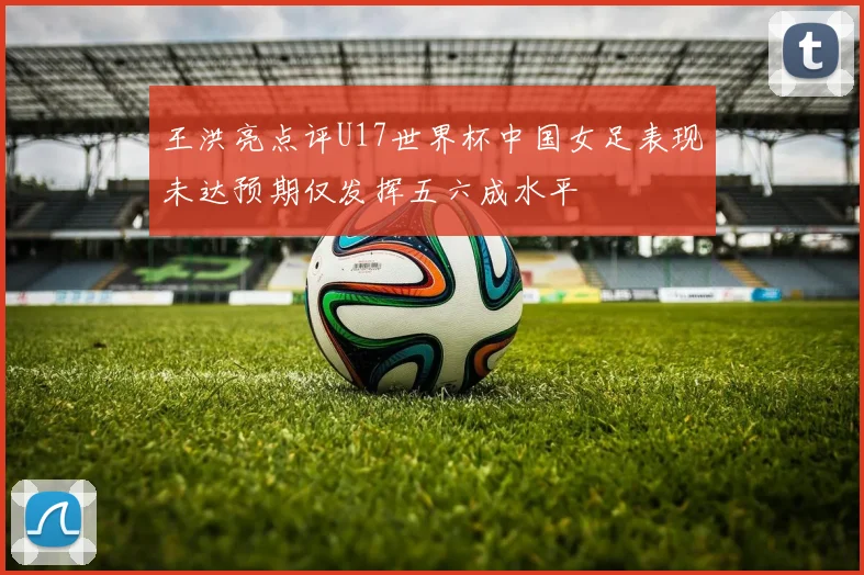 王洪亮点评U17世界杯中国女足表现未达预期仅发挥五六成水平