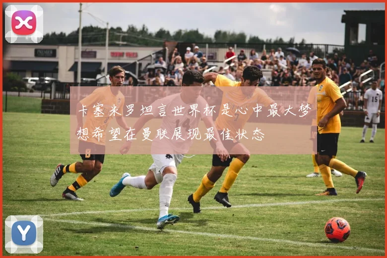 卡塞米罗坦言世界杯是心中最大梦想希望在曼联展现最佳状态