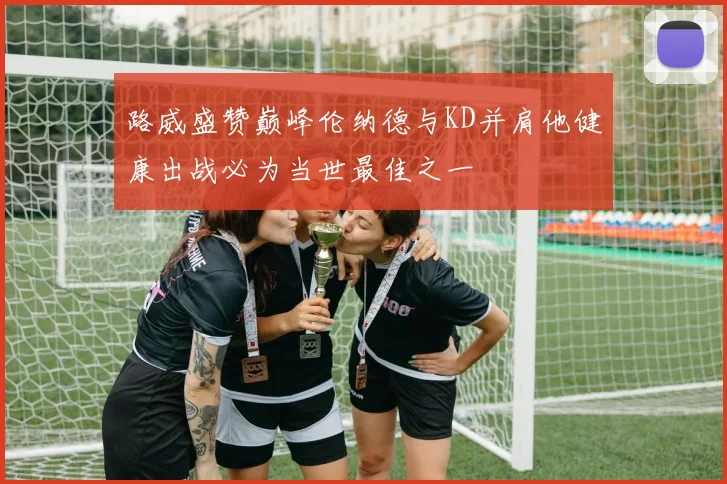 路威盛赞巅峰伦纳德与KD并肩他健康出战必为当世最佳之一