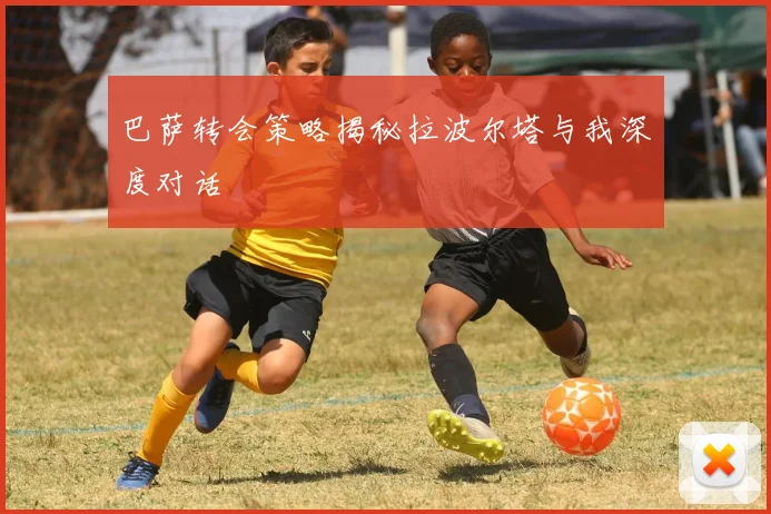 巴萨转会策略揭秘拉波尔塔与我深度对话