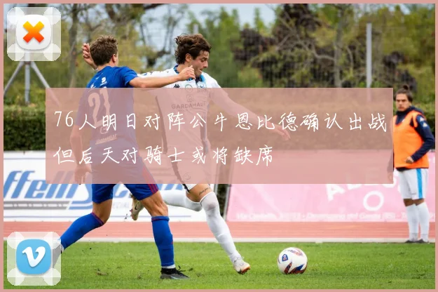 76人明日对阵公牛恩比德确认出战但后天对骑士或将缺席