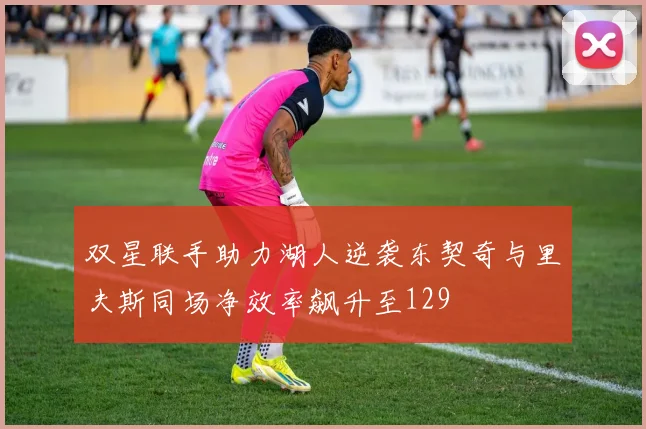 双星联手助力湖人逆袭东契奇与里夫斯同场净效率飙升至129