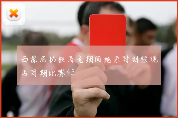 西蒙尼执教马竞期间绝杀时刻频现占同期比赛45