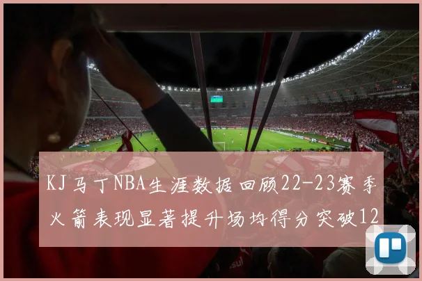 KJ马丁NBA生涯数据回顾22-23赛季火箭表现显著提升场均得分突破12分