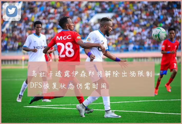 乌杜卡透露伊森即将解除出场限制DFS恢复状态仍需时间