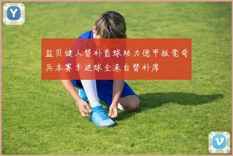 盐贝健人替补首球助力德甲板凳奇兵本赛季进球全来自替补席