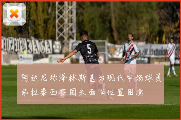 阿达尼称泽林斯基为现代中场球员弗拉泰西在国米面临位置困境