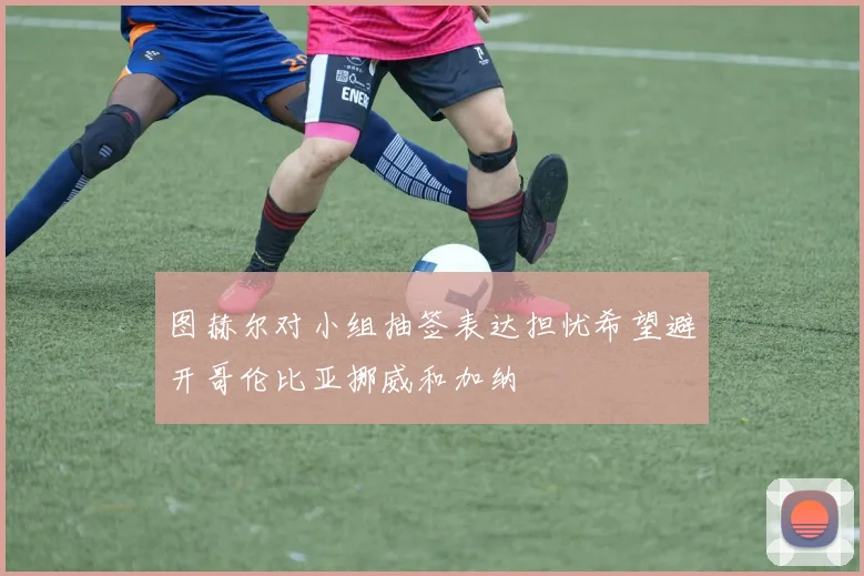 图赫尔对小组抽签表达担忧希望避开哥伦比亚挪威和加纳