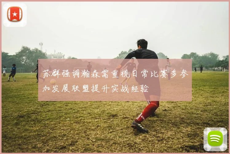 苏群强调瀚森需重视日常比赛多参加发展联盟提升实战经验