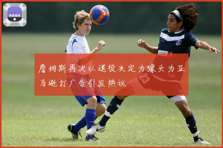 詹姆斯再次以退役决定为噱头为亚马逊打广告引发热议