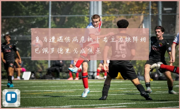 皇马遭遇伤病危机十名主力缺阵姆巴佩罗德里戈成焦点