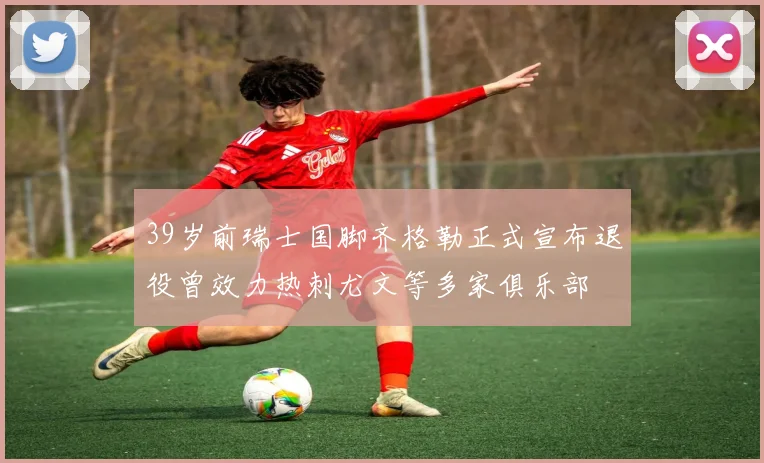 39岁前瑞士国脚齐格勒正式宣布退役曾效力热刺尤文等多家俱乐部