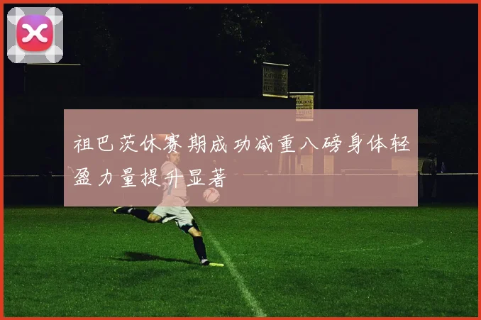 祖巴茨休赛期成功减重八磅身体轻盈力量提升显著