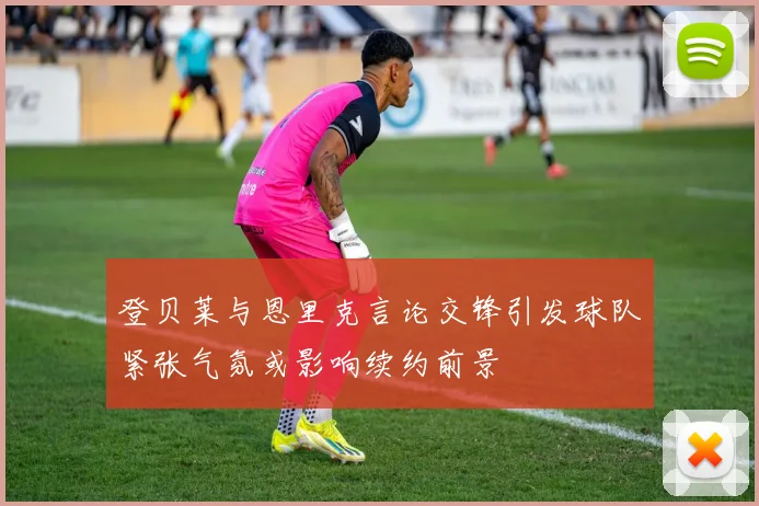 登贝莱与恩里克言论交锋引发球队紧张气氛或影响续约前景