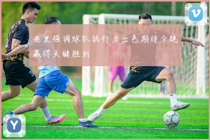 老里强调球队执行力出色期待今晚赢得关键胜利