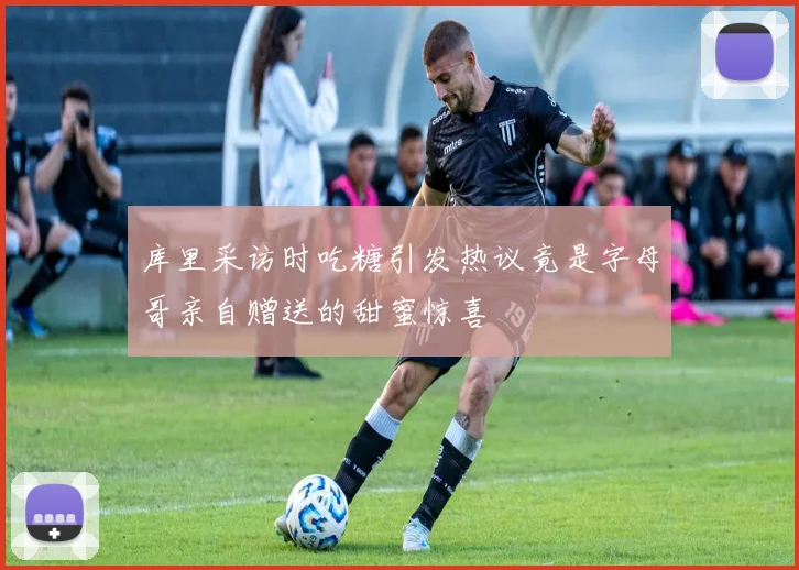 库里采访时吃糖引发热议竟是字母哥亲自赠送的甜蜜惊喜