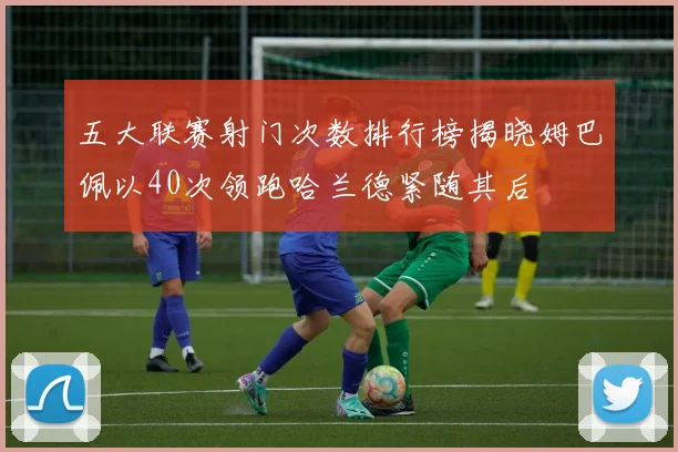 五大联赛射门次数排行榜揭晓姆巴佩以40次领跑哈兰德紧随其后