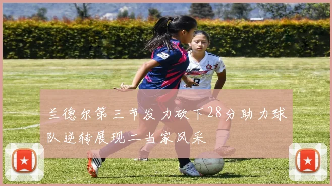 兰德尔第三节发力砍下28分助力球队逆转展现二当家风采