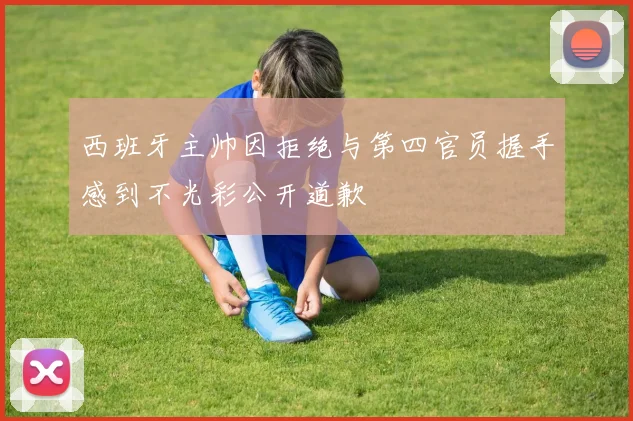 西班牙主帅因拒绝与第四官员握手感到不光彩公开道歉