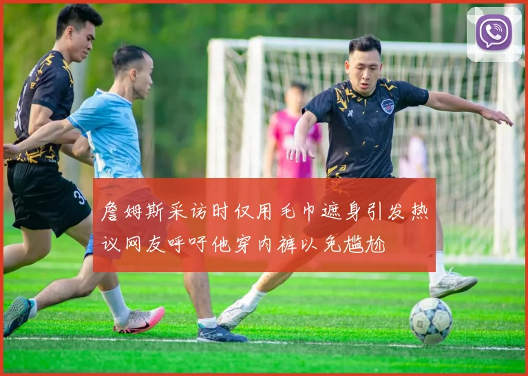 詹姆斯采访时仅用毛巾遮身引发热议网友呼吁他穿内裤以免尴尬