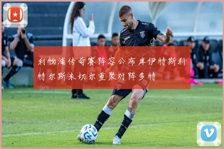 利物浦传奇赛阵容公布库伊特斯科特尔斯米切尔重聚对阵多特