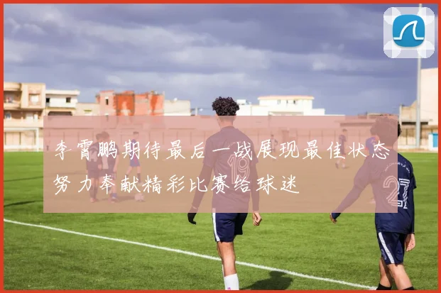 李霄鹏期待最后一战展现最佳状态努力奉献精彩比赛给球迷
