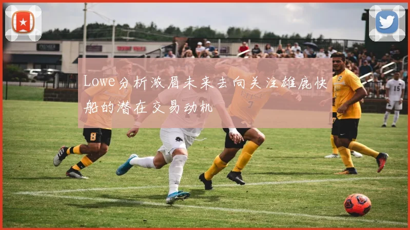 Lowe分析浓眉未来去向关注雄鹿快船的潜在交易动机
