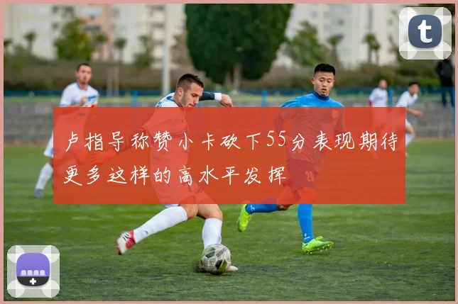 卢指导称赞小卡砍下55分表现期待更多这样的高水平发挥