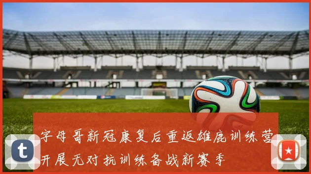 字母哥新冠康复后重返雄鹿训练营开展无对抗训练备战新赛季