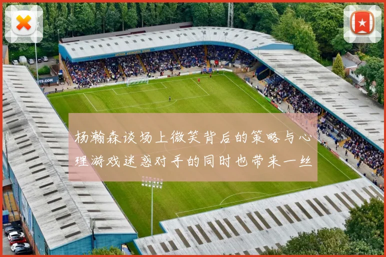 杨瀚森谈场上微笑背后的策略与心理游戏迷惑对手的同时也带来一丝嘲讽