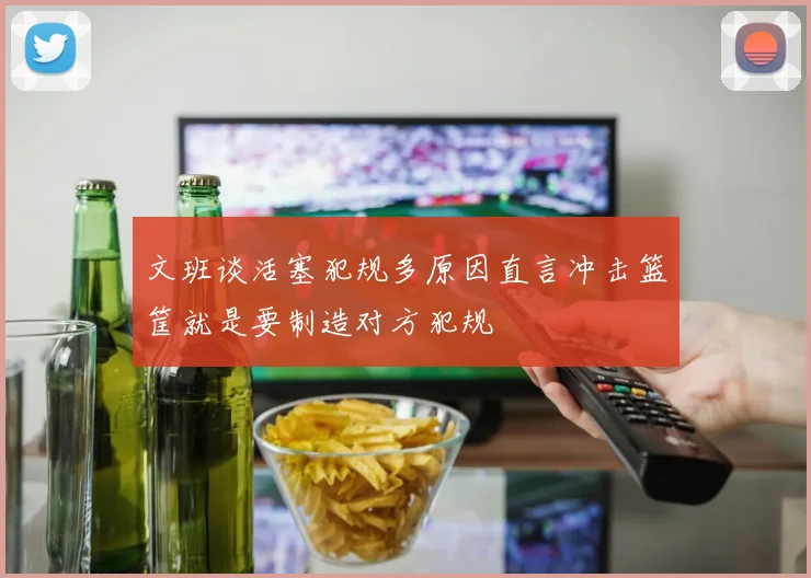 文班谈活塞犯规多原因直言冲击篮筐就是要制造对方犯规