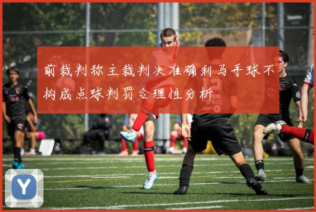 前裁判称主裁判决准确利马手球不构成点球判罚合理性分析