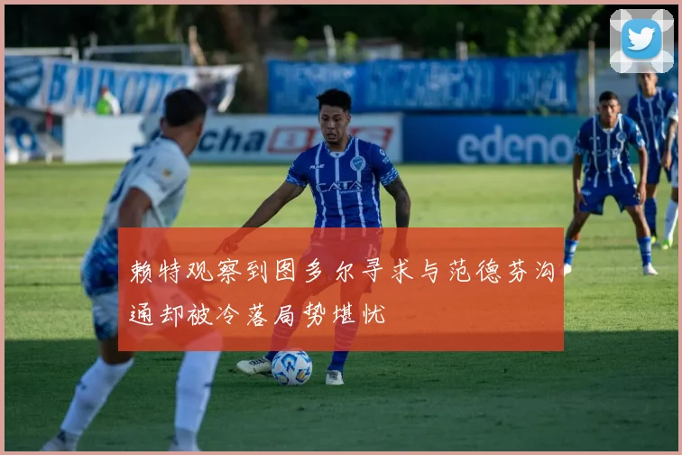 赖特观察到图多尔寻求与范德芬沟通却被冷落局势堪忧